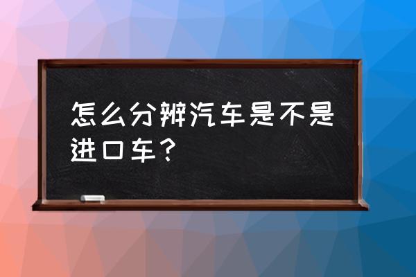 如何区分是不是进口车 怎么分辨汽车是不是进口车？