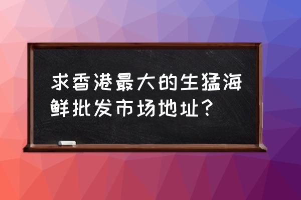 香港水产海鲜批发市场在哪里 求香港最大的生猛海鲜批发市场地址？