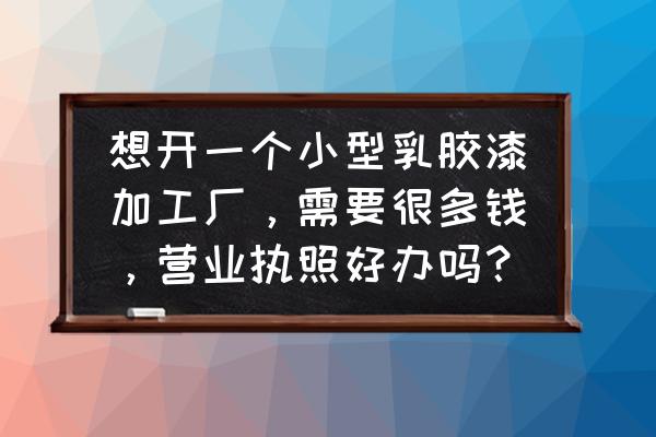 建材加工厂的营业执照容易办吗 想开一个小型乳胶漆加工厂，需要很多钱，营业执照好办吗？