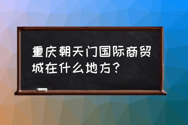 重庆朝天门批发市场在哪里 重庆朝天门国际商贸城在什么地方？