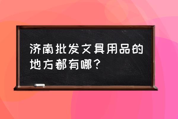 山东省哪里有文具用品批发市场 济南批发文具用品的地方都有哪？