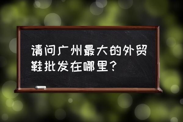 广州外贸女鞋批发市场在哪 请问广州最大的外贸鞋批发在哪里？