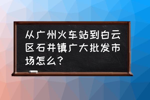 坐地铁怎么去石井批发市场 从广州火车站到白云区石井镇广大批发市场怎么？