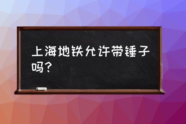 锤子究竟能不能上地铁 上海地铁允许带锤子吗？