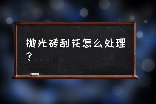 抛光地板砖划痕怎么办 抛光砖刮花怎么处理？