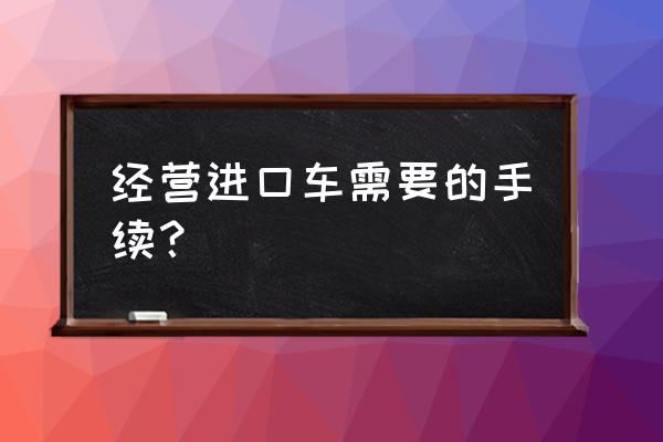 进口车辆品牌有哪些手续 经营进口车需要的手续？