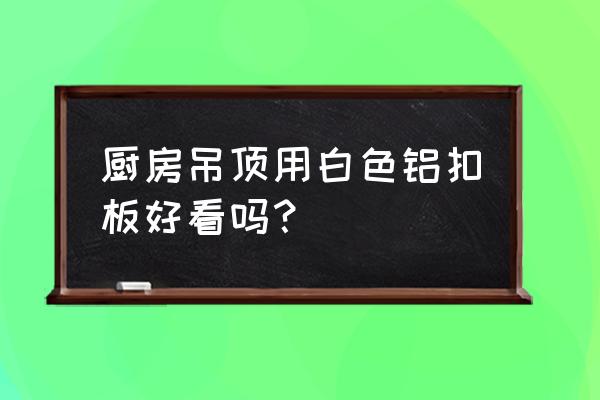 有没有谁的厨房吊顶是铁板吊顶 厨房吊顶用白色铝扣板好看吗？