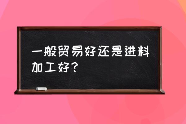 进料加工跟出口退税哪个合算 一般贸易好还是进料加工好？