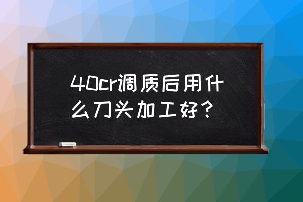 加工热处理后模具用什么刀片好 40cr调质后用什么刀头加工好？