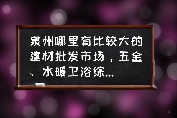 泉州哪个地方有水暖批发市场 泉州哪里有比较大的建材批发市场，五金、水暖卫浴综合型的那种，或者分别在什么地方？