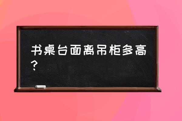 吊柜和书桌的间距是多少合适 书桌台面离吊柜多高？