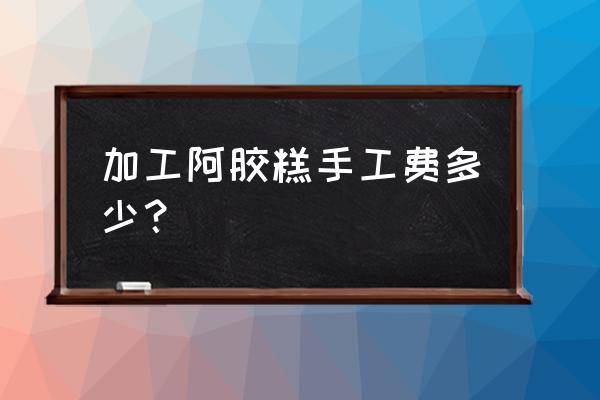 五斤阿胶糕代加工费收取多少钱 加工阿胶糕手工费多少？