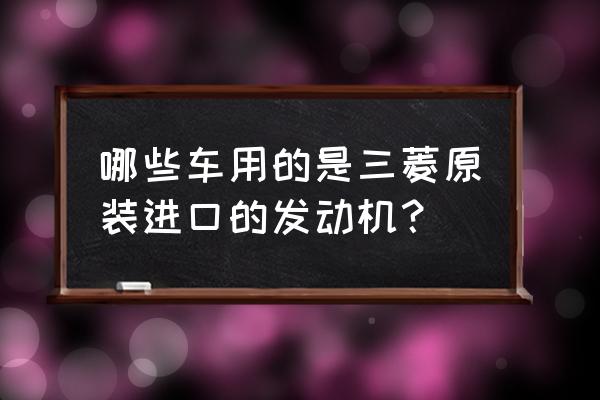 使用三菱进口发动机的汽车哪些 哪些车用的是三菱原装进口的发动机？