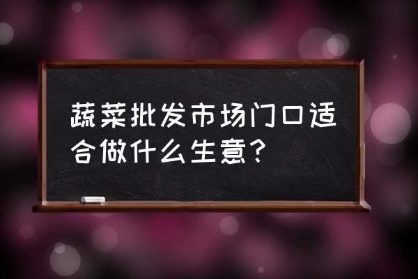 蔬菜批发市场周围开什么店 蔬菜批发市场门口适合做什么生意？