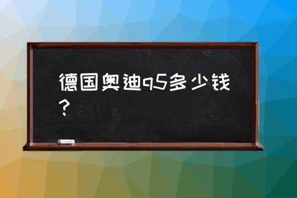 德国进口奥迪q5多少钱 德国奥迪q5多少钱？