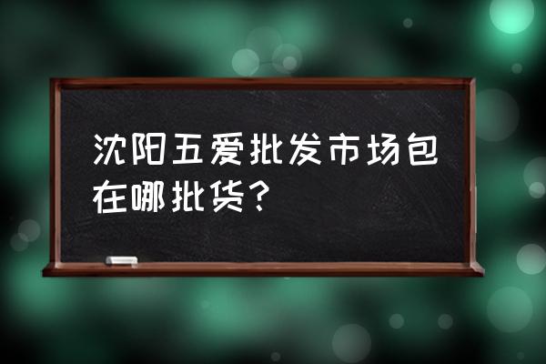 沈阳皮包批发市场在哪 沈阳五爱批发市场包在哪批货？