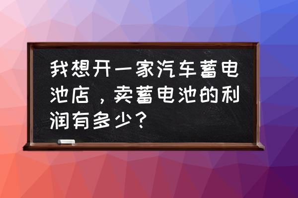 电瓶零售利润有多大 我想开一家汽车蓄电池店，卖蓄电池的利润有多少？