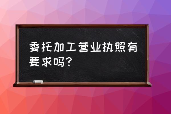 营业执照中加委托加工好不好 委托加工营业执照有要求吗？