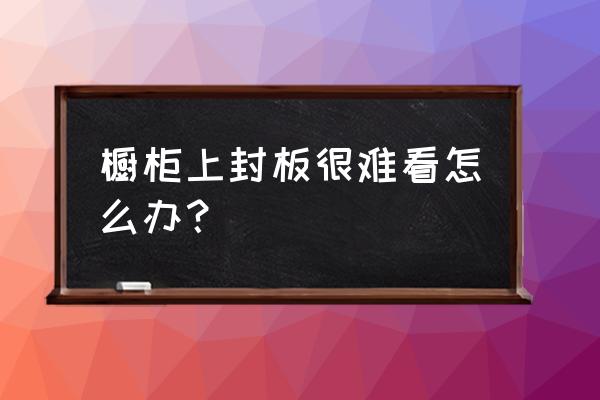 橱柜太丑怎么办 橱柜上封板很难看怎么办？