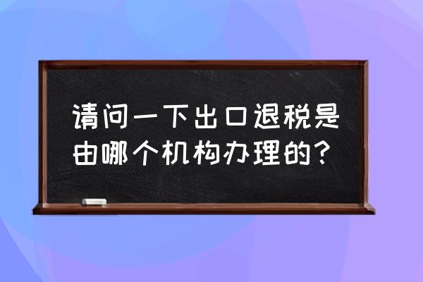 出口退税哪里 请问一下出口退税是由哪个机构办理的？