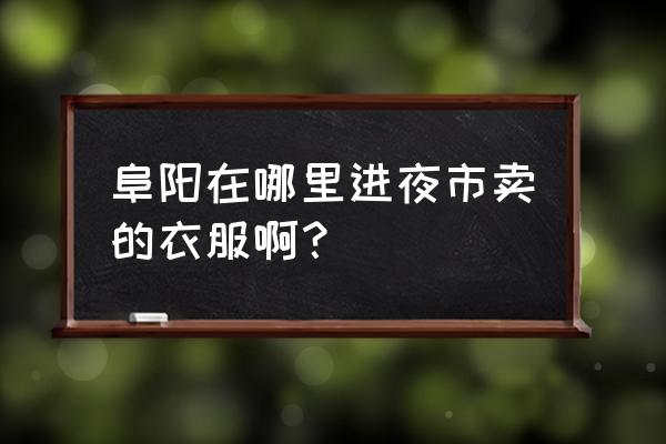 阜阳最大服装批发市场在哪 阜阳在哪里进夜市卖的衣服啊？