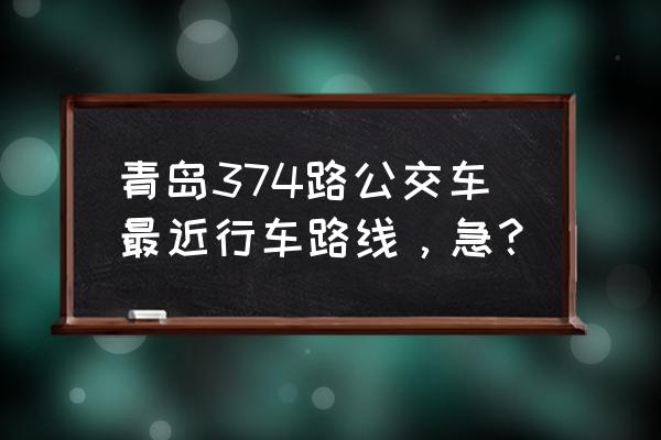 清江路到城阳批发市场做几路到 青岛374路公交车最近行车路线，急？