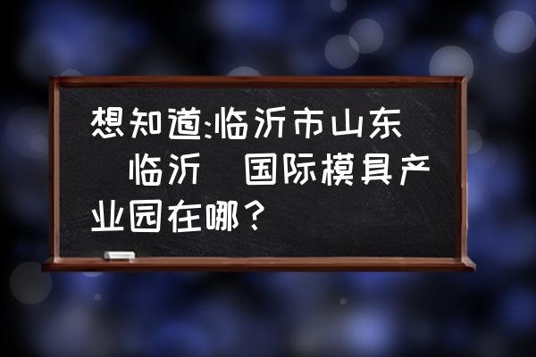 临沂哪里加工模具 想知道:临沂市山东(临沂)国际模具产业园在哪？