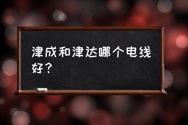 天津津成电线好吗 津成和津达哪个电线好？