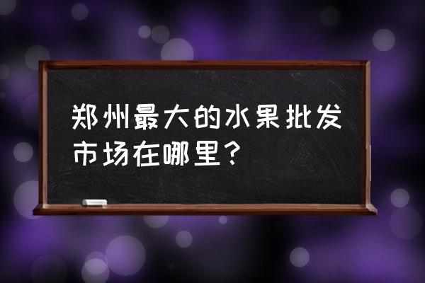 郑州市批发水果市场在哪里 郑州最大的水果批发市场在哪里？