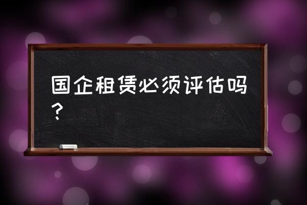 集体资产租赁费需评估吗 国企租赁必须评估吗？