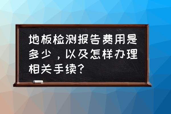 地板检测要多少钱啊 地板检测报告费用是多少，以及怎样办理相关手续？