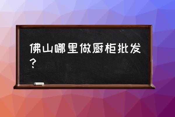 佛山橱柜批发市场在哪里 佛山哪里做厨柜批发？