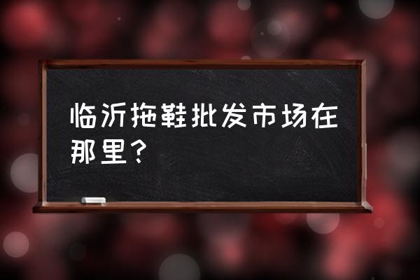 临沂批发拖鞋在哪里批发市场 临沂拖鞋批发市场在那里？