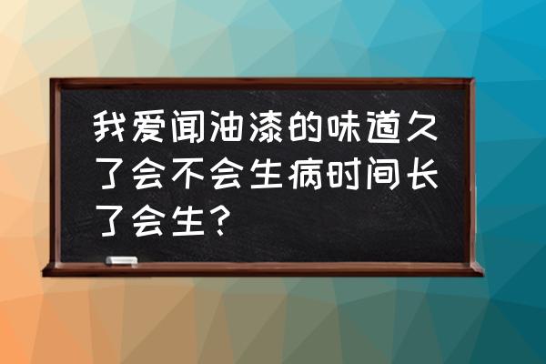 吸入太多油漆味会怎么样 我爱闻油漆的味道久了会不会生病时间长了会生？