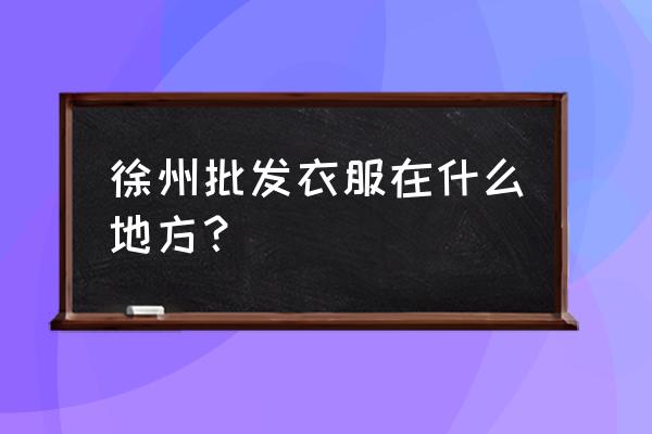 徐州布料批发市场在哪里 徐州批发衣服在什么地方？