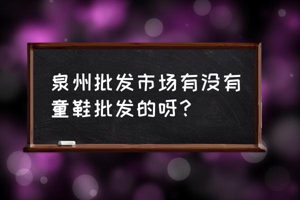 福建泉州有童鞋批发市场吗 泉州批发市场有没有童鞋批发的呀？