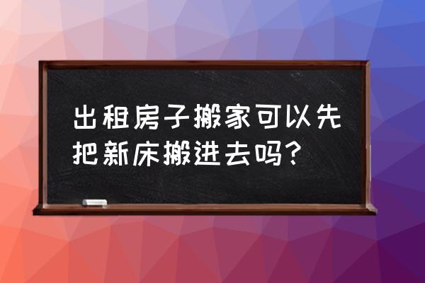 租房添置家具搬家怎么办 出租房子搬家可以先把新床搬进去吗？