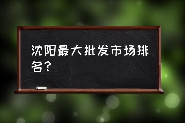 沈阳市最大批发市场是哪里 沈阳最大批发市场排名？