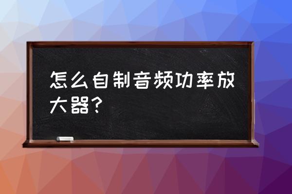 怎样设计音频功率放大器 怎么自制音频功率放大器？