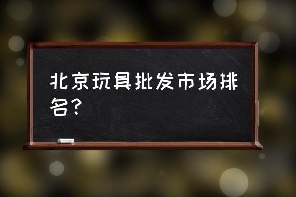 北京天意玩具批发市场几点关门 北京玩具批发市场排名？