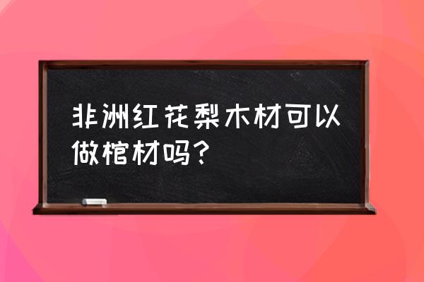 红花梨木做官材好吗 非洲红花梨木材可以做棺材吗？