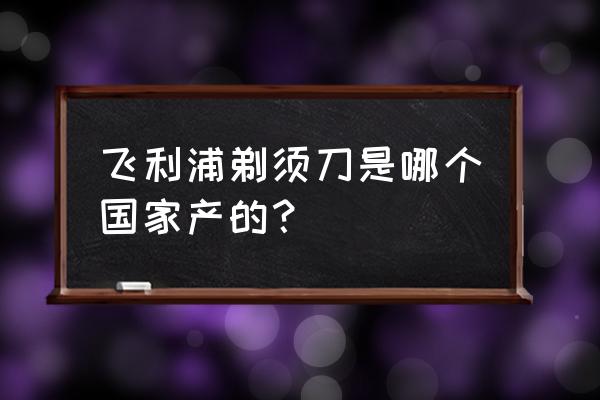 飞利浦电器是哪里原产 飞利浦剃须刀是哪个国家产的？