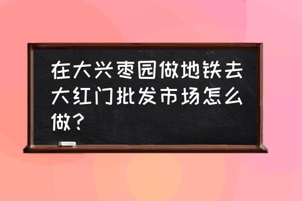 沧州大红门服装批发市场怎么走 在大兴枣园做地铁去大红门批发市场怎么做？