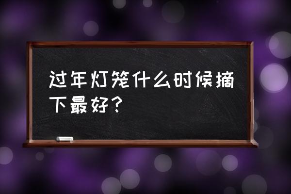 过年的灯笼和彩灯要什么时候撤掉 过年灯笼什么时候摘下最好？