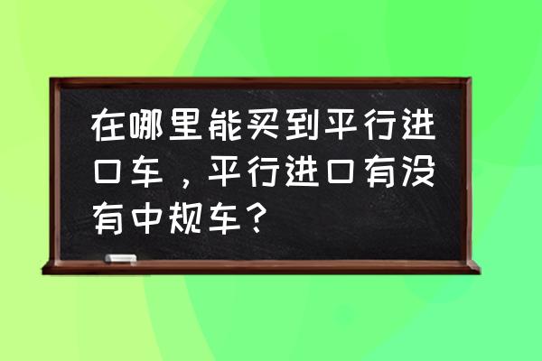 国内哪里可以买到平行进口车 在哪里能买到平行进口车，平行进口有没有中规车？