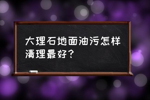 广场大理石地板的油渍怎么清洗 大理石地面油污怎样清理最好？