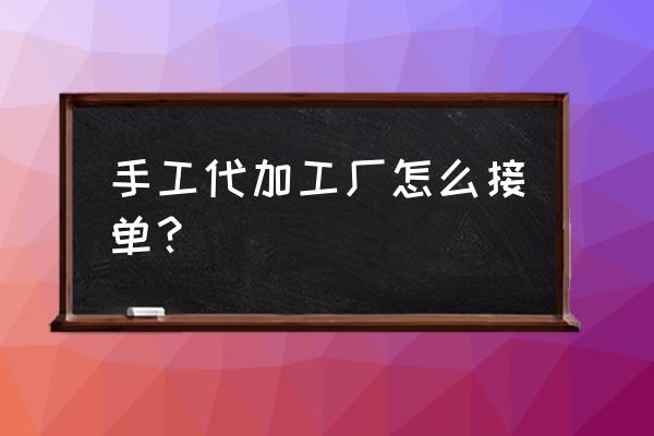 九江都昌代加工厂怎么接单 手工代加工厂怎么接单？