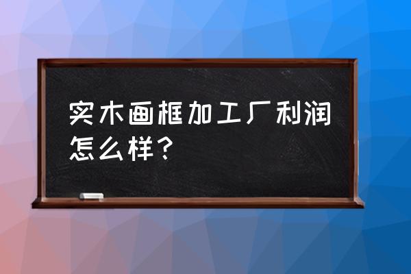 做木制工艺品代加工厂怎么样 实木画框加工厂利润怎么样？