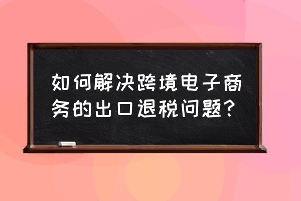 中国跨境电商怎样出口退税 如何解决跨境电子商务的出口退税问题？