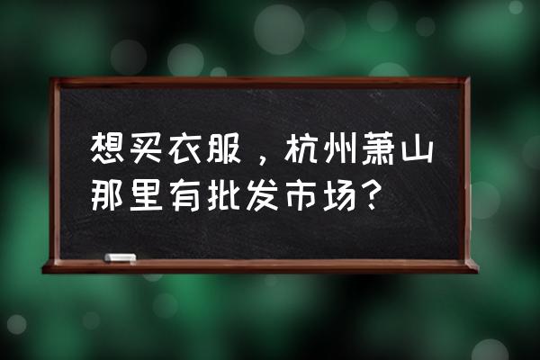 浙江萧山是不是衣服批发市场 想买衣服，杭州萧山那里有批发市场？